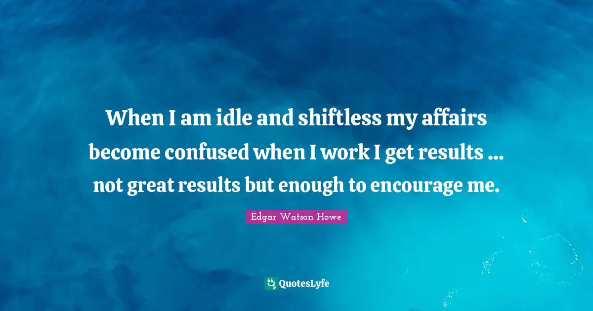 When I am idle and shiftless my affairs become confused when I work I get results ... not great results but enough to encourage me.