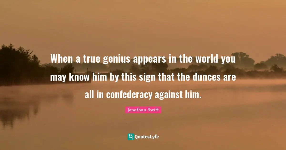 When a true genius appears in the world you may know him by this sign that the dunces are all in confederacy against him.