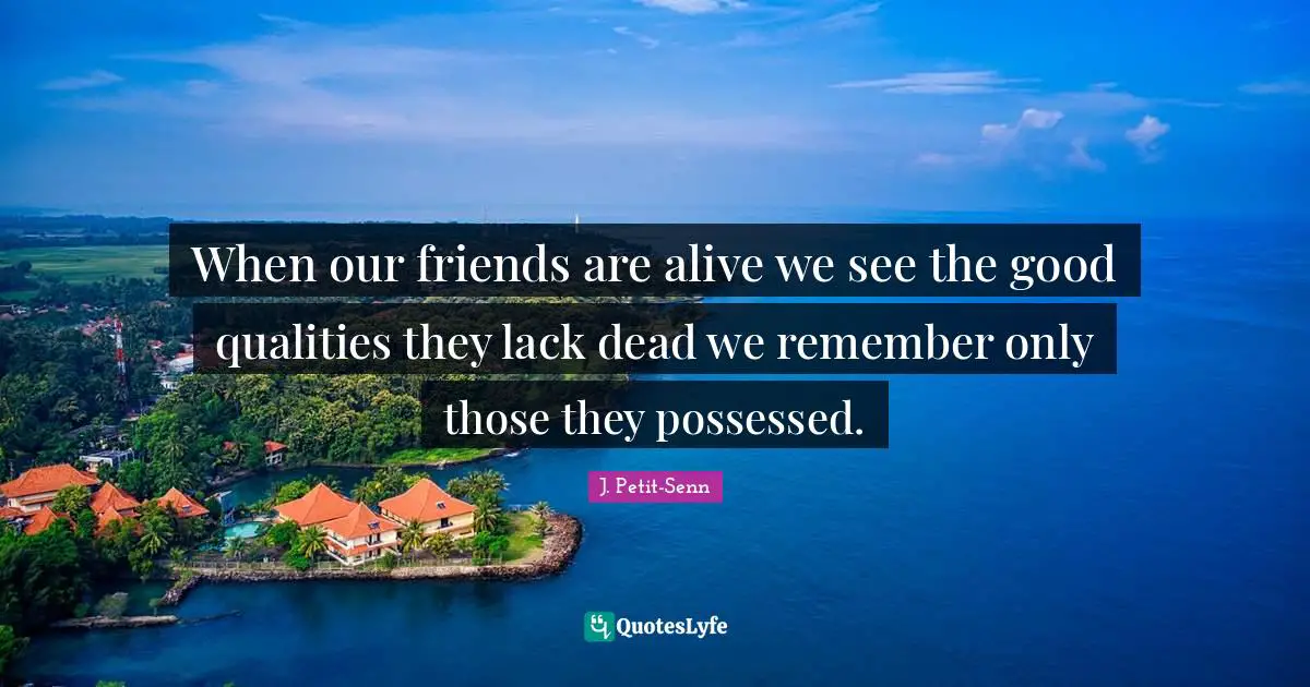 When our friends are alive we see the good qualities they lack dead we remember only those they possessed.