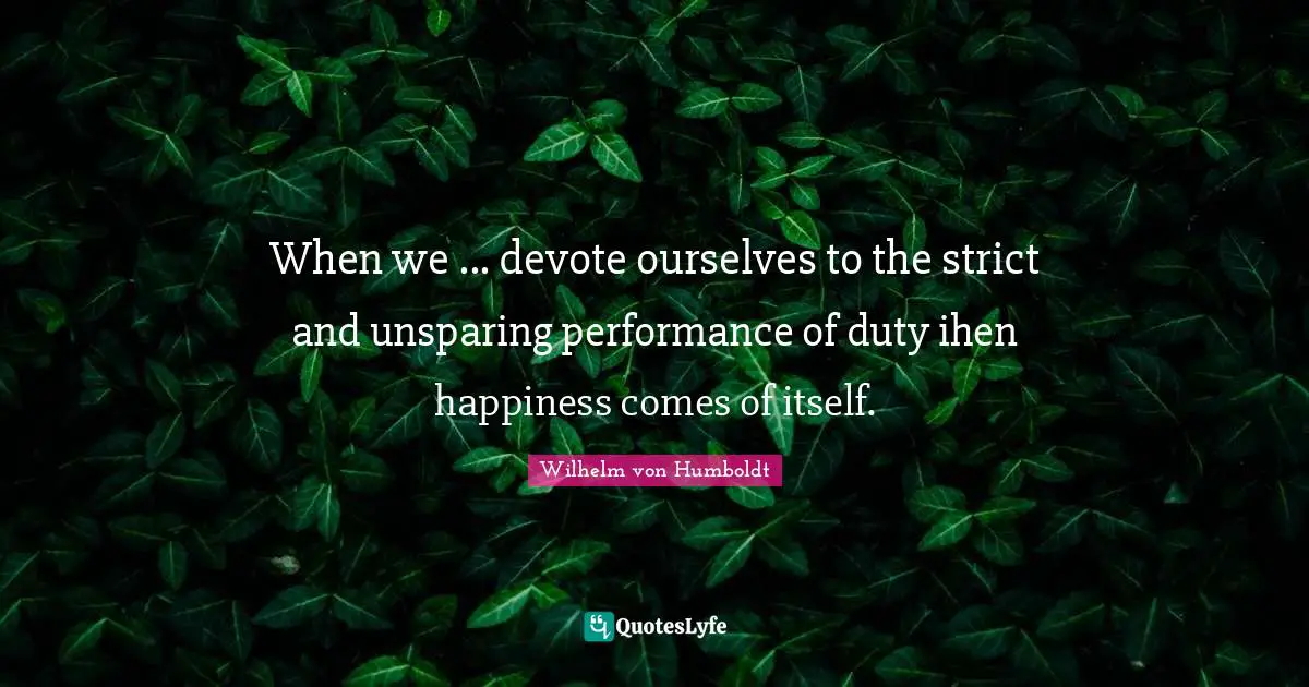 When we ... devote ourselves to the strict and unsparing performance of duty ihen happiness comes of itself.