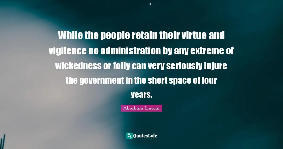 While the people retain their virtue and vigilence no administration by any extreme of wickedness or folly can very seriously injure the government in the short space of four years.