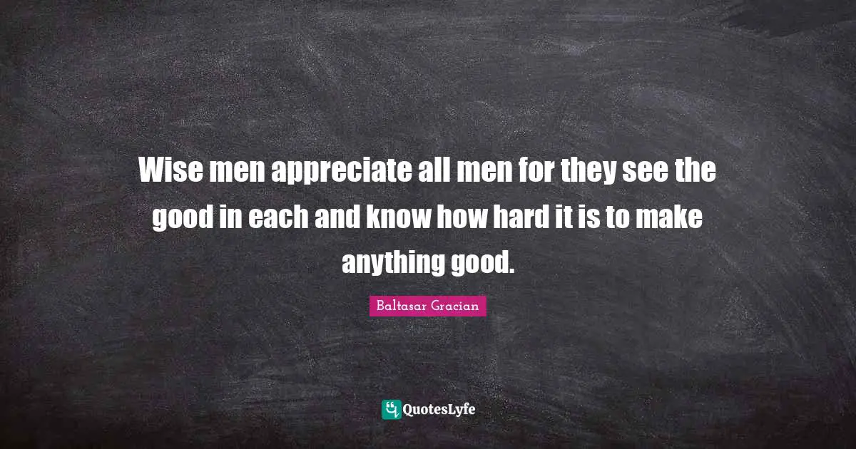 Wise men appreciate all men for they see the good in each and know how hard it is to make anything good.