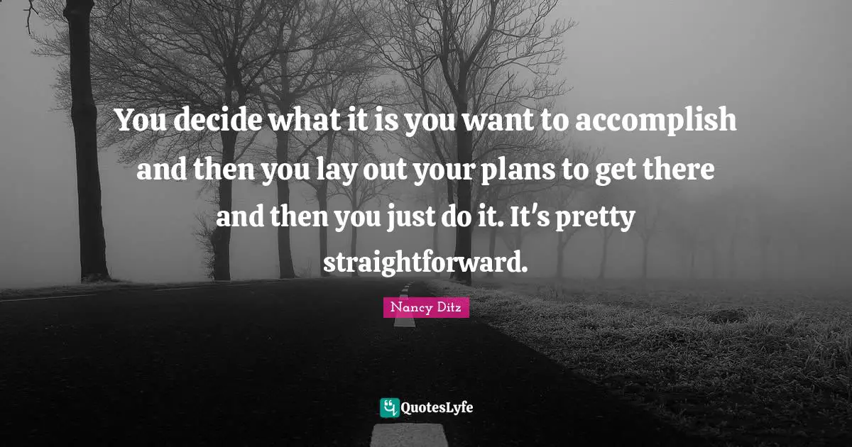 You decide what it is you want to accomplish and then you lay out your plans to get there and then you just do it. It's pretty straightforward.