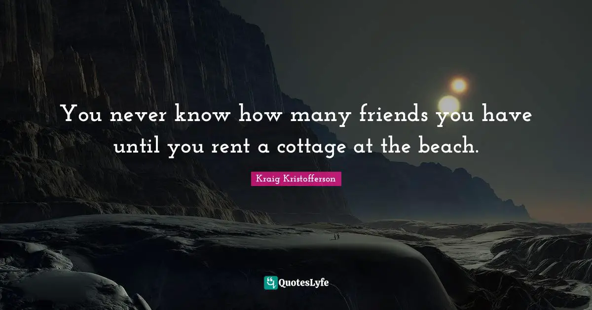 You never know how many friends you have until you rent a cottage at the beach.