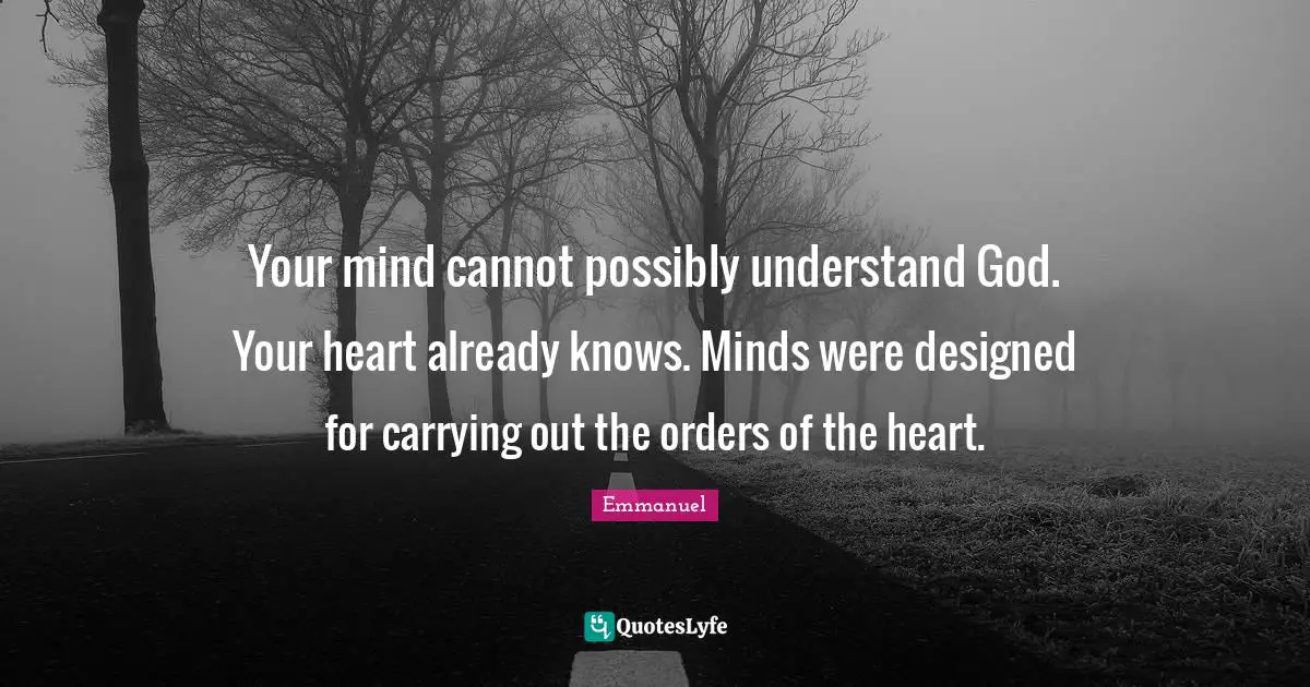 Your mind cannot possibly understand God. Your heart already knows. Minds were designed for carrying out the orders of the heart.