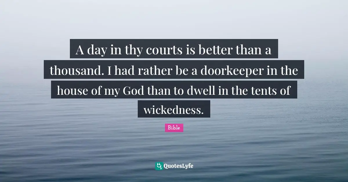 A day in thy courts is better than a thousand. I had rather be a doorkeeper in the house of my God than to dwell in the tents of wickedness.