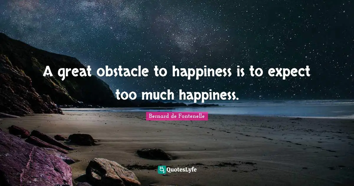 A great obstacle to happiness is to expect too much happiness.