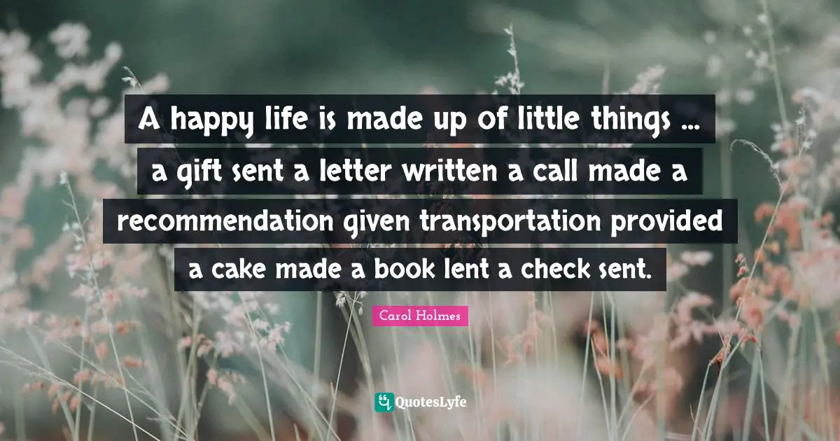 A happy life is made up of little things ... a gift sent a letter written a call made a recommendation given transportation provided a cake made a book lent a check sent.