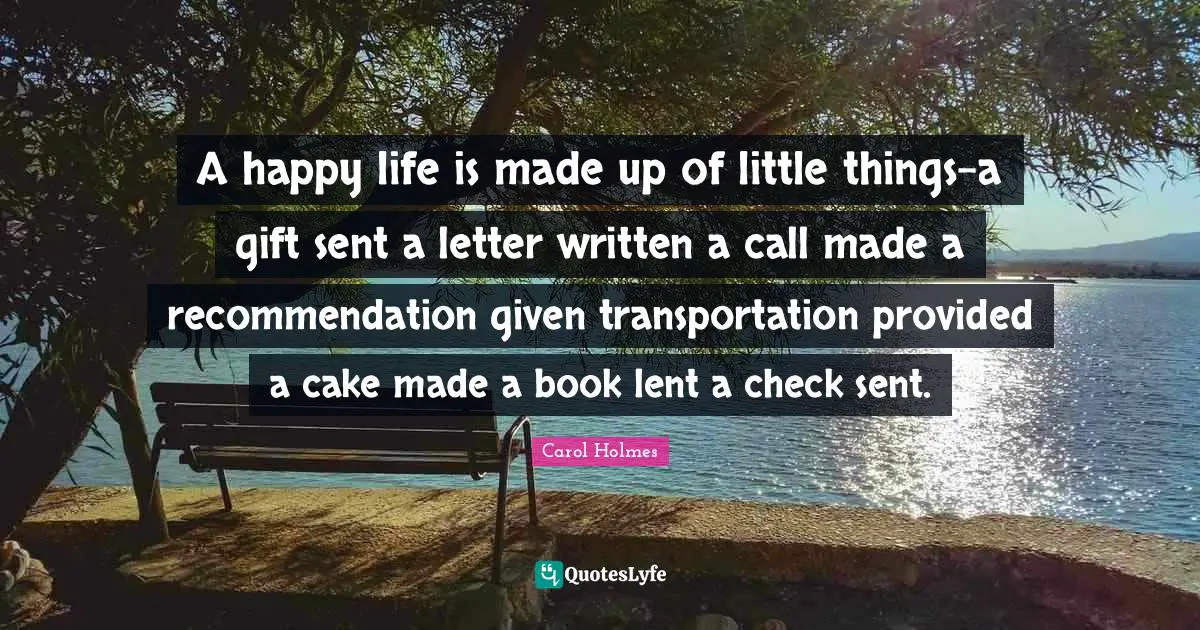 A happy life is made up of little things-a gift sent a letter written a call made a recommendation given transportation provided a cake made a book lent a check sent.
