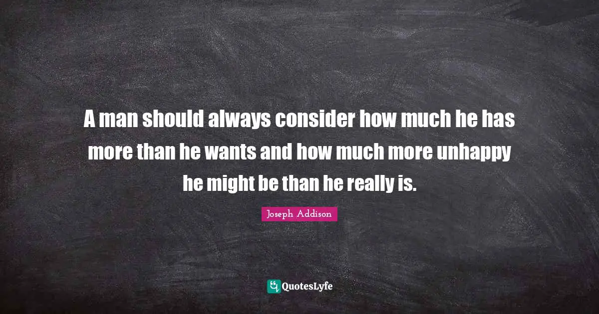 A man should always consider how much he has more than he wants and how much more unhappy he might be than he really is.