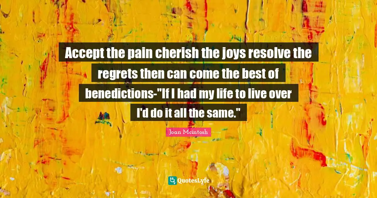 Accept the pain cherish the joys resolve the regrets then can come the best of benedictions-"If I had my life to live over I'd do it all the same."