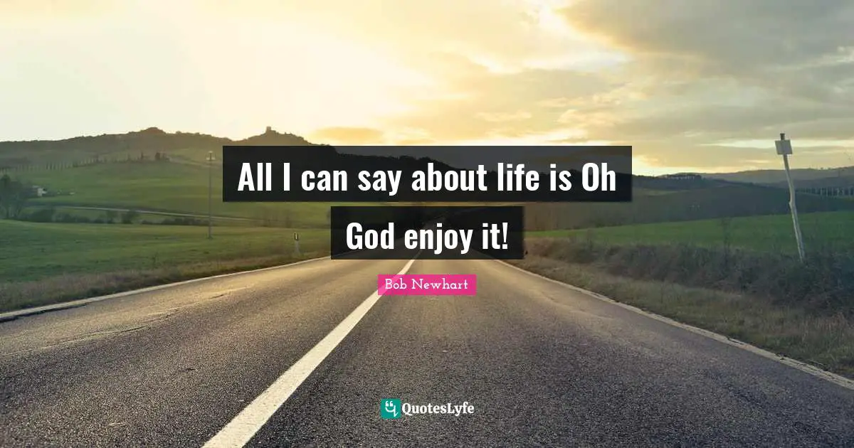 All I can say about life is Oh God enjoy it!