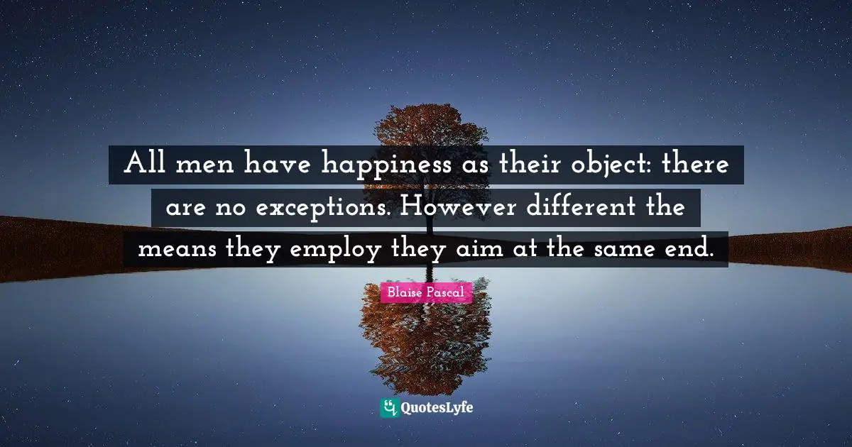 All men have happiness as their object: there are no exceptions. However different the means they employ they aim at the same end.