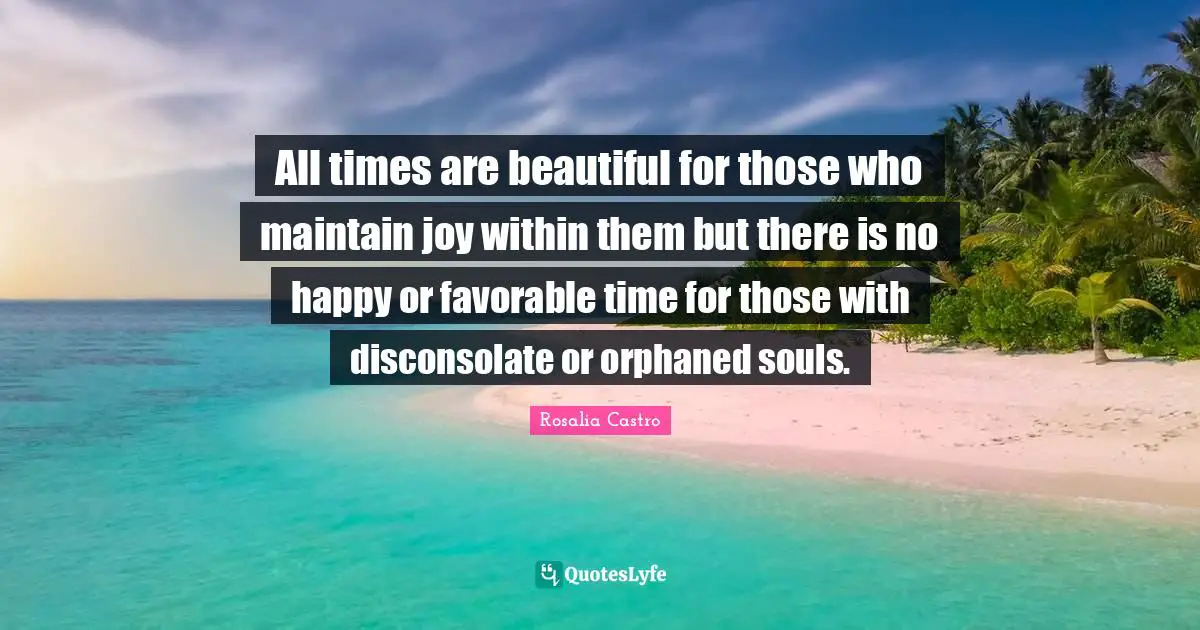 All times are beautiful for those who maintain joy within them but there is no happy or favorable time for those with disconsolate or orphaned souls.