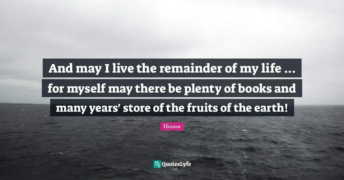 And may I live the remainder of my life ... for myself may there be plenty of books and many years' store of the fruits of the earth!