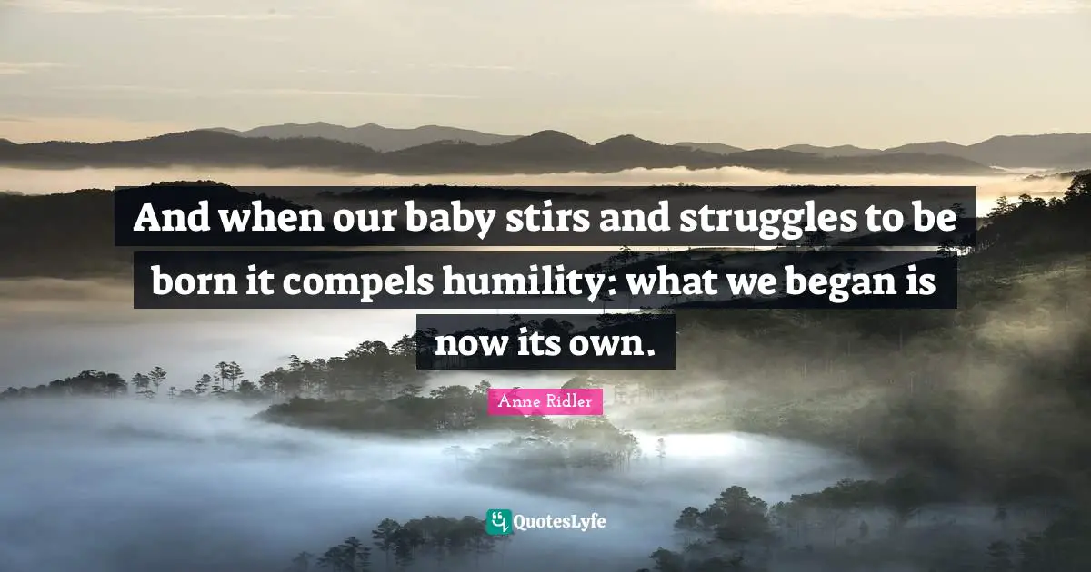 And when our baby stirs and struggles to be born it compels humility: what we began is now its own.