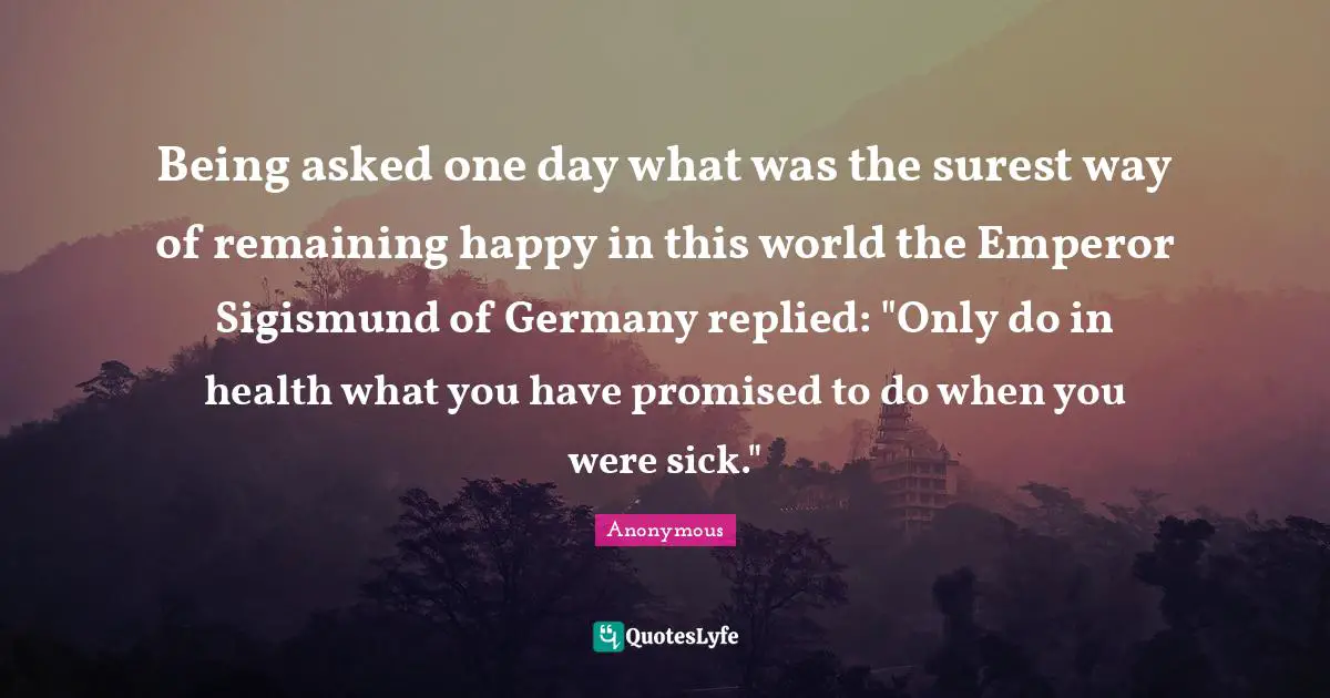 Being asked one day what was the surest way of remaining happy in this world the Emperor Sigismund of Germany replied: "Only do in health what you have promised to do when you were sick."