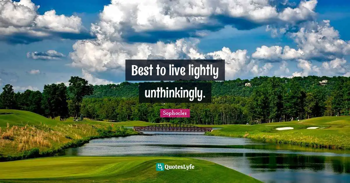 Best to live lightly unthinkingly.