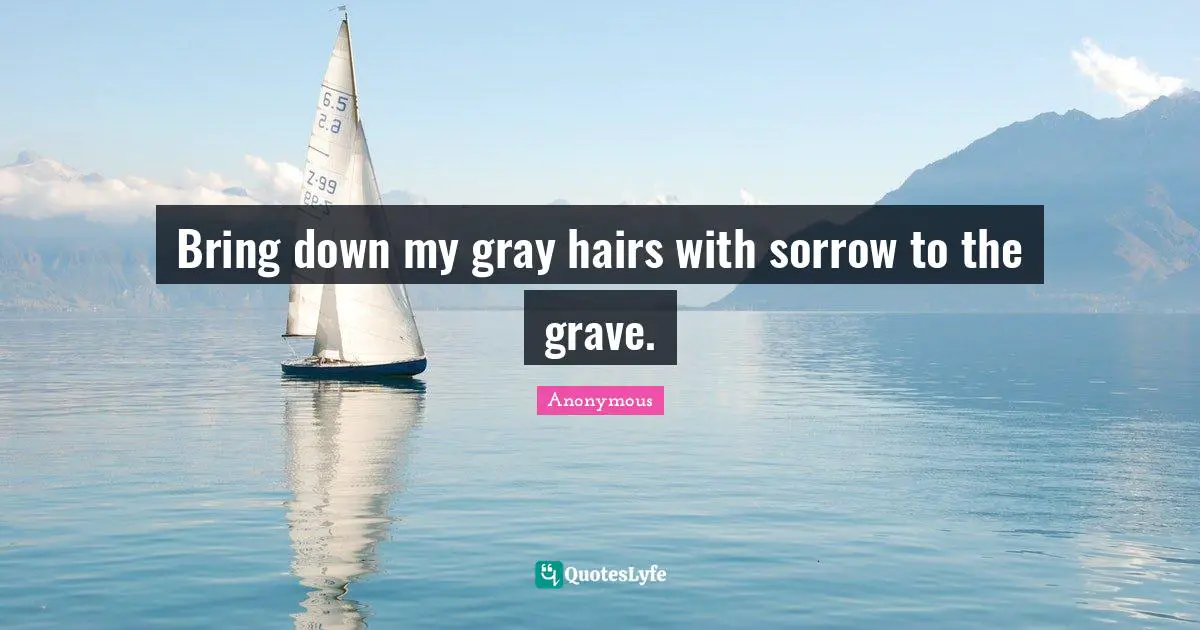 Bring down my gray hairs with sorrow to the grave.