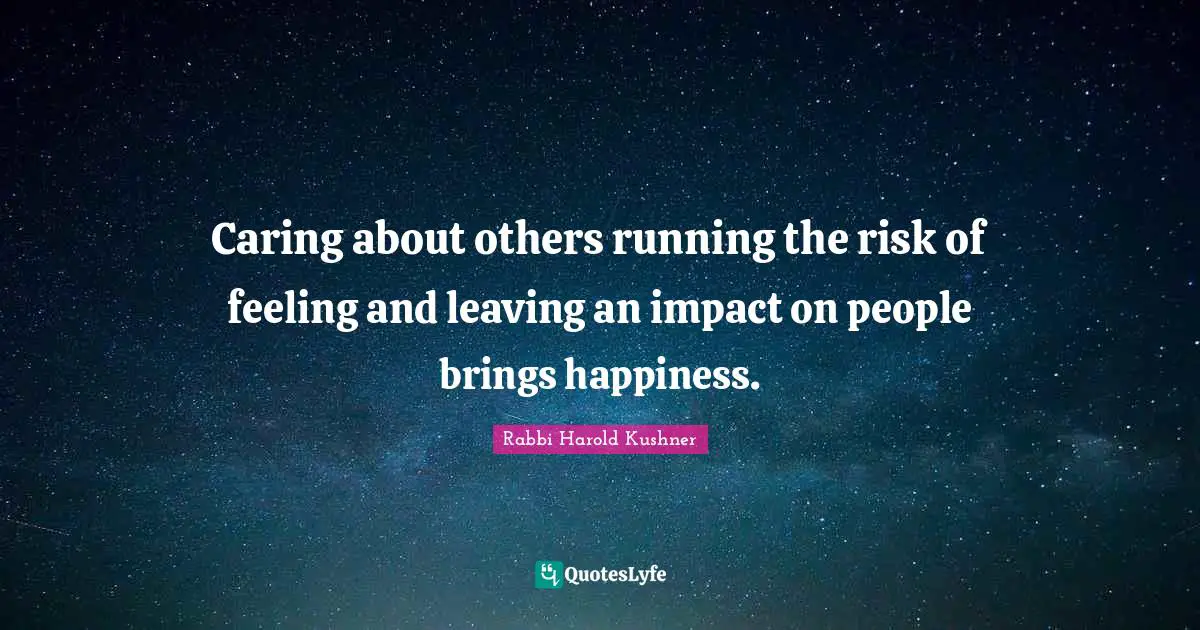 Caring about others running the risk of feeling and leaving an impact on people brings happiness.