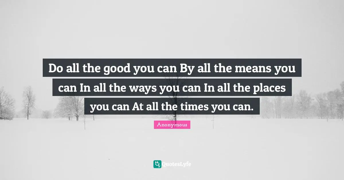 Do all the good you can By all the means you can In all the ways you can In all the places you can At all the times you can.