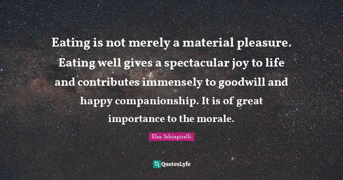Eating is not merely a material pleasure. Eating well gives a spectacular joy to life and contributes immensely to goodwill and happy companionship. It is of great importance to the morale.