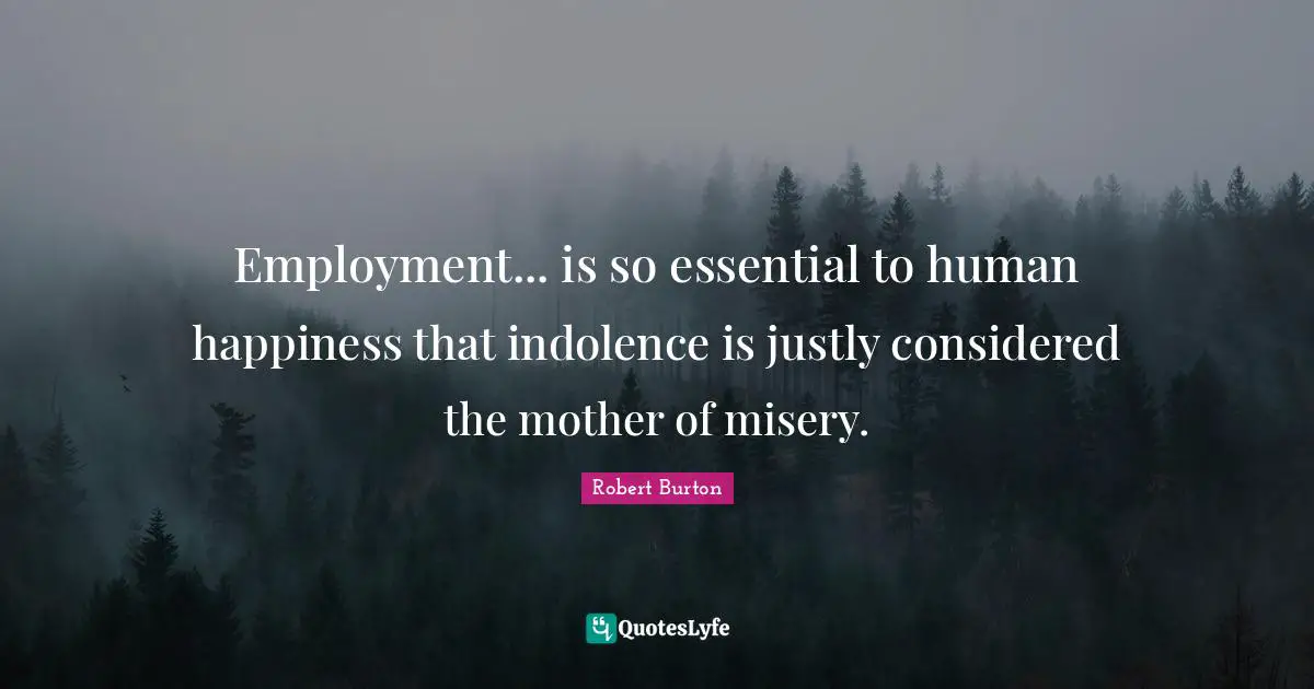 Employment... is so essential to human happiness that indolence is justly considered the mother of misery.