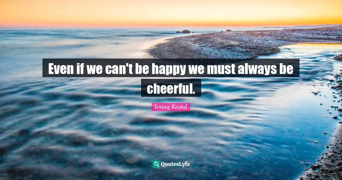 Even if we can't be happy we must always be cheerful.