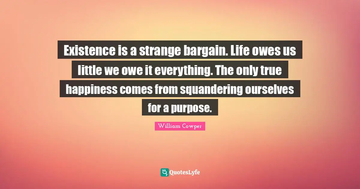 Existence is a strange bargain. Life owes us little we owe it everything. The only true happiness comes from squandering ourselves for a purpose.