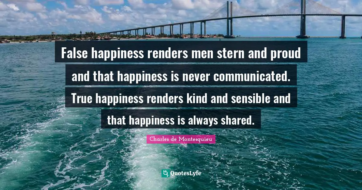 False happiness renders men stern and proud and that happiness is never communicated. True happiness renders kind and sensible and that happiness is always shared.