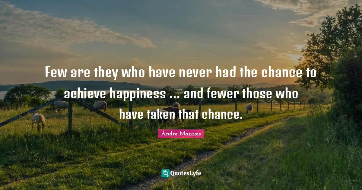 Few are they who have never had the chance to achieve happiness ... and fewer those who have taken that chance.
