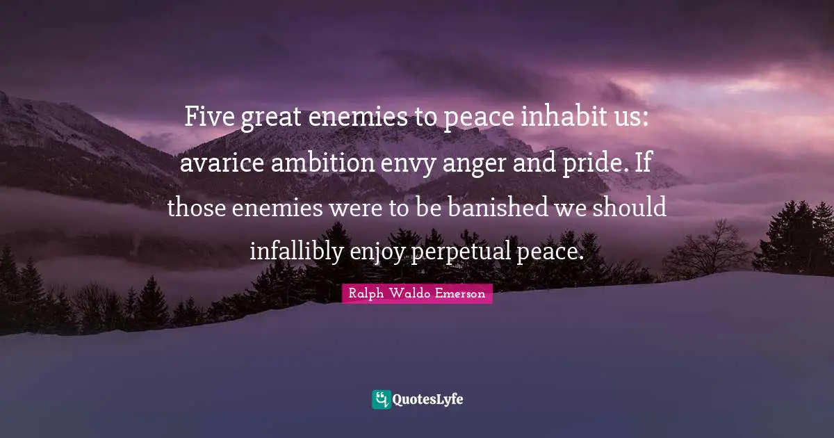 Five great enemies to peace inhabit us: avarice ambition envy anger and pride. If those enemies were to be banished we should infallibly enjoy perpetual peace.