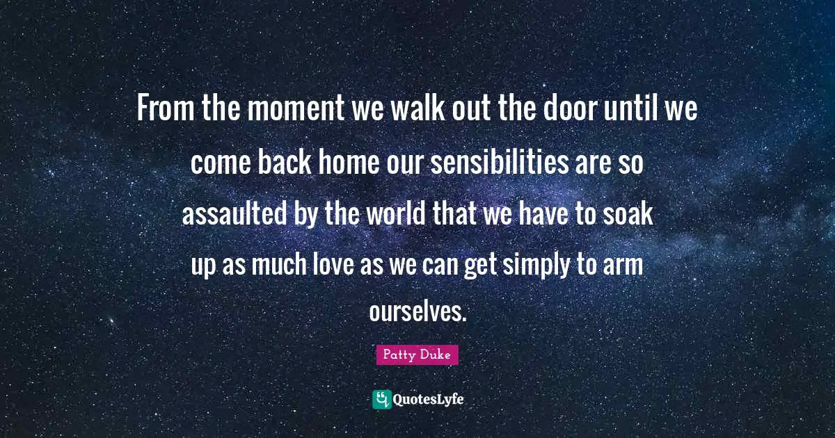 Patty Duke Quotes: "From the moment we walk out the door until we come back home our sensibilities are so assaulted by the world that we have to soak up as much love as we can get simply to arm ourselves."