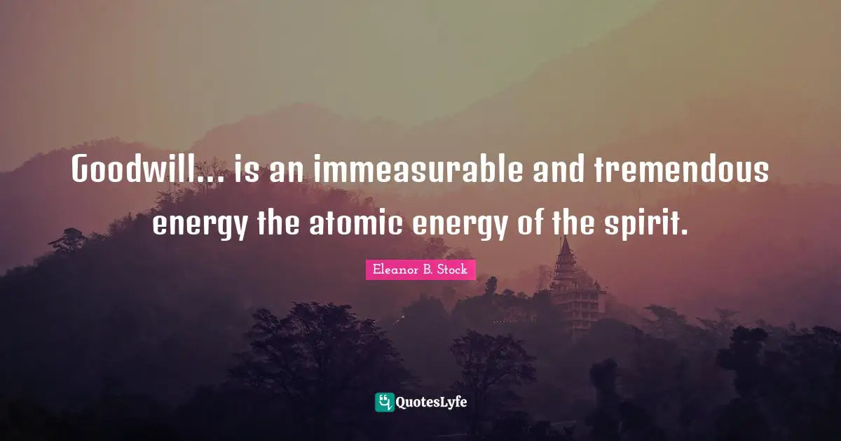 Goodwill... is an immeasurable and tremendous energy the atomic energy of the spirit.