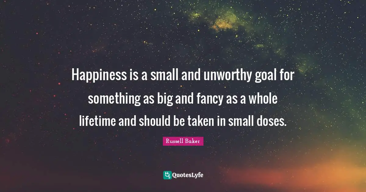 Happiness is a small and unworthy goal for something as big and fancy as a whole lifetime and should be taken in small doses.
