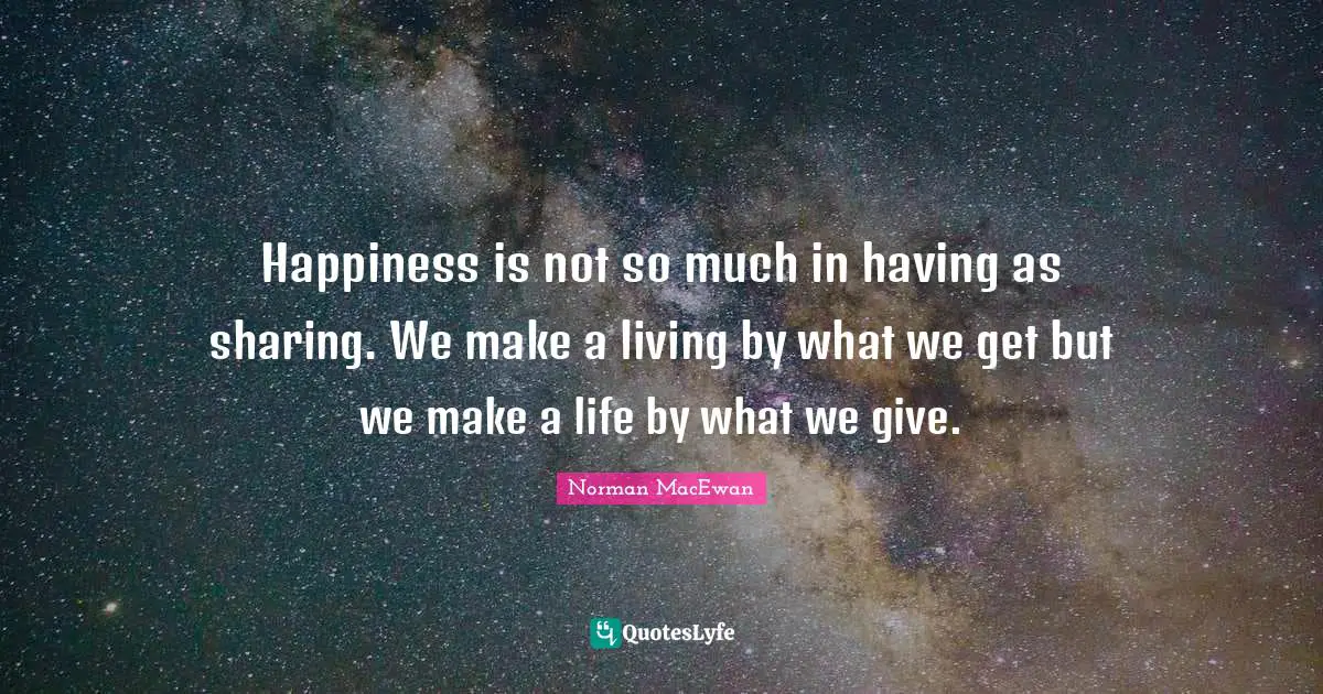 Happiness is not so much in having as sharing. We make a living by what we get but we make a life by what we give.