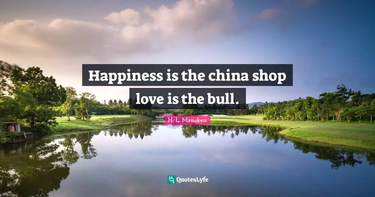 H. L. Mencken Quotes: Happiness is the china shop love is the bull.