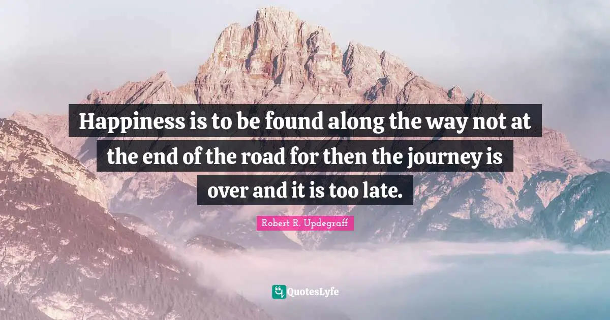 Happiness is to be found along the way not at the end of the road for then the journey is over and it is too late.