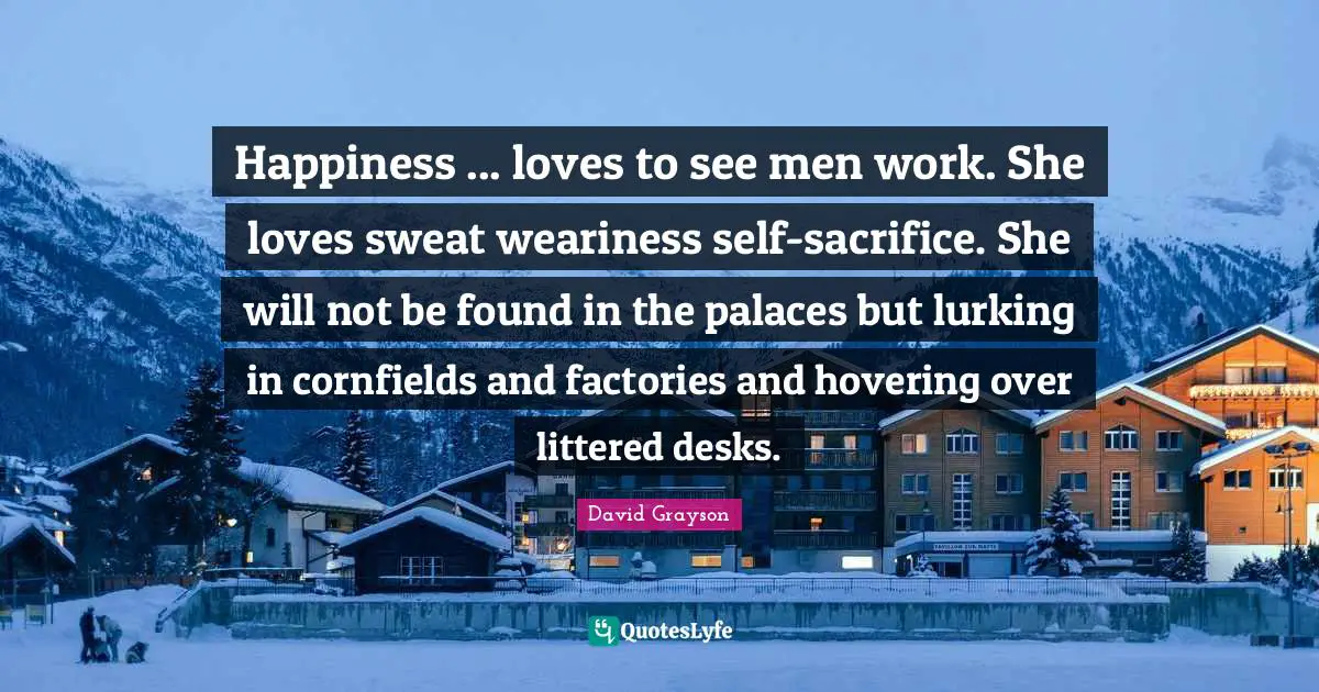 Happiness ... loves to see men work. She loves sweat weariness self-sacrifice. She will not be found in the palaces but lurking in cornfields and factories and hovering over littered desks.