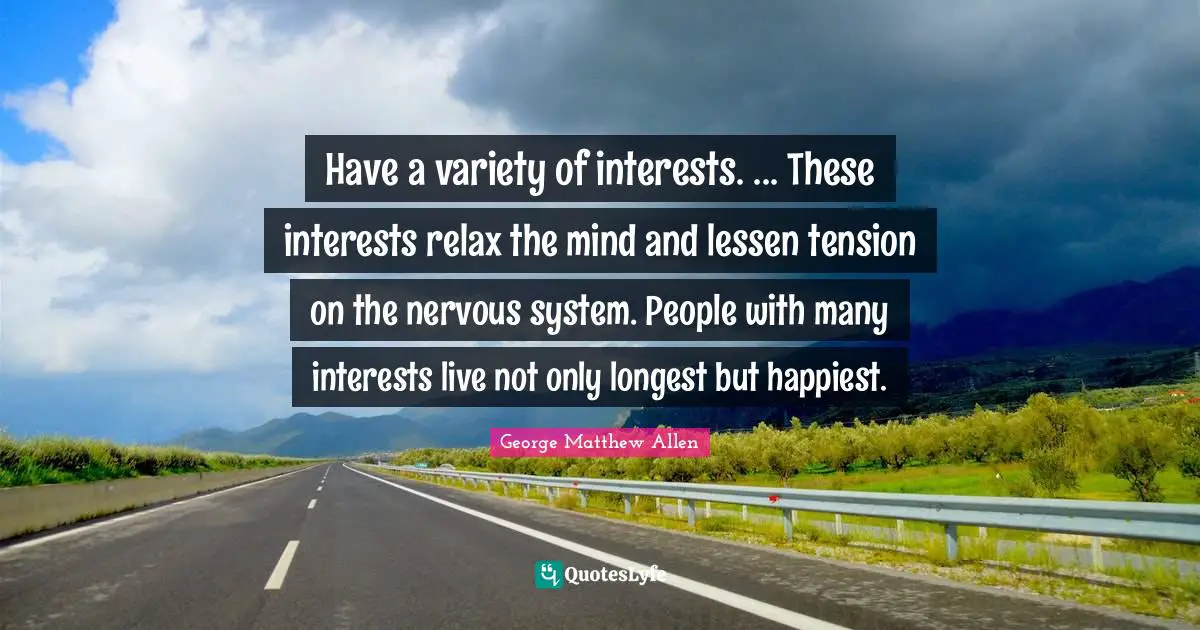 Have a variety of interests. ... These interests relax the mind and lessen tension on the nervous system. People with many interests live not only longest but happiest.