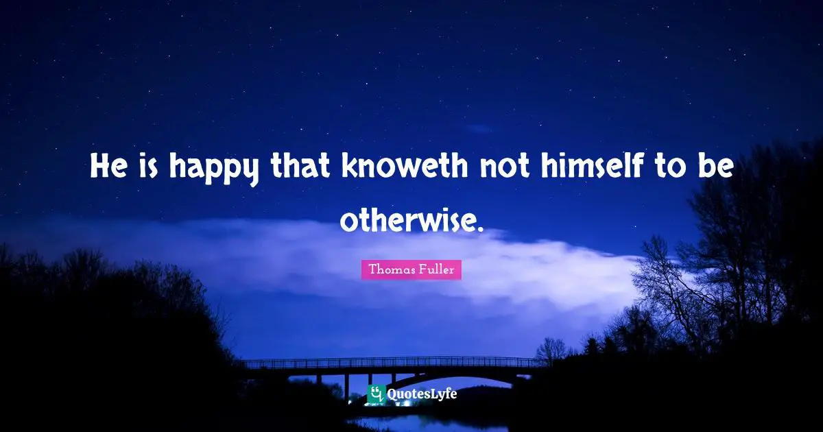 He is happy that knoweth not himself to be otherwise.