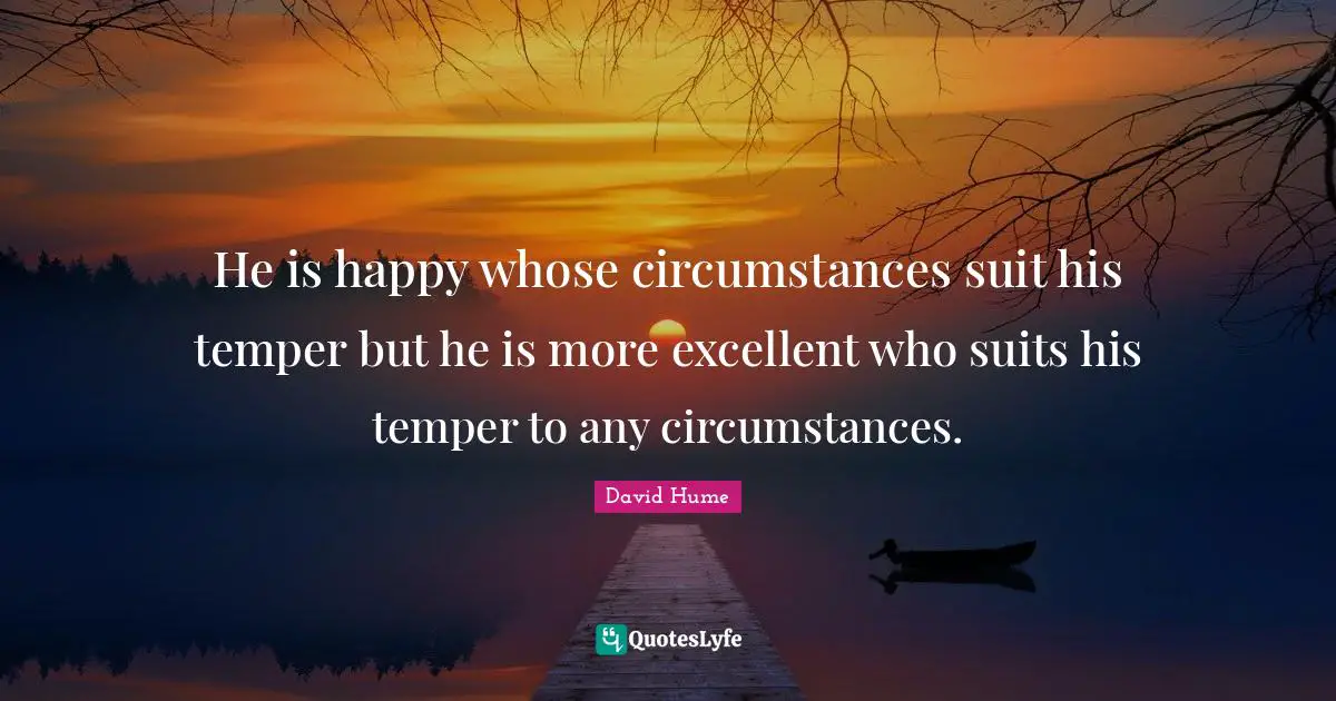 He is happy whose circumstances suit his temper but he is more excellent who suits his temper to any circumstances.