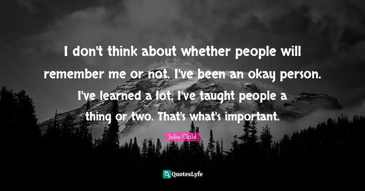 I don't think about whether people will remember me or not. I've been an okay person. I've learned a lot. I've taught people a thing or two. That's what's important.