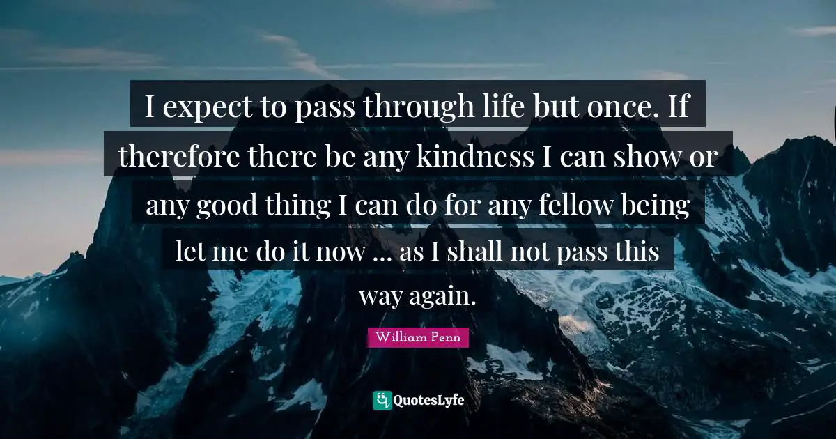 I expect to pass through life but once. If therefore there be any kindness I can show or any good thing I can do for any fellow being let me do it now ... as I shall not pass this way again.