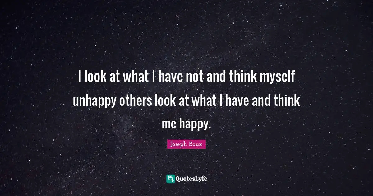 I look at what I have not and think myself unhappy others look at what I have and think me happy.