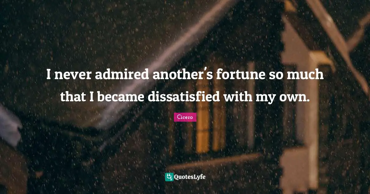 I never admired another's fortune so much that I became dissatisfied with my own.