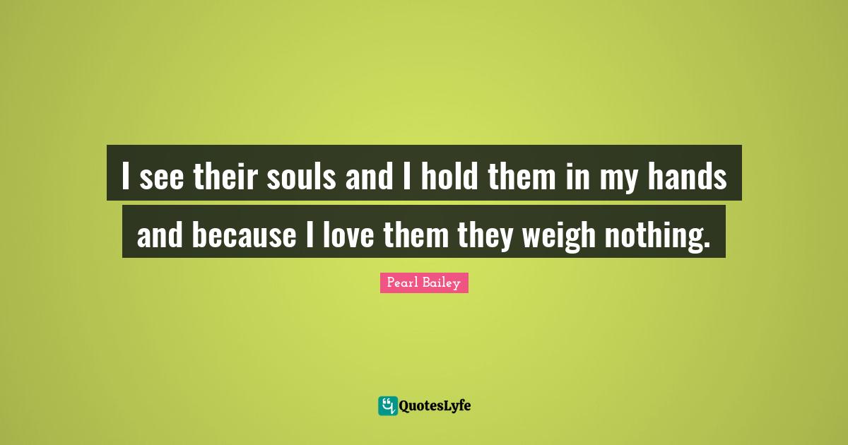 Pearl Bailey Quotes: I see their souls and I hold them in my hands and because I love them they weigh nothing.
