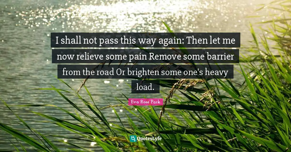 I shall not pass this way again: Then let me now relieve some pain Remove some barrier from the road Or brighten some one's heavy load.