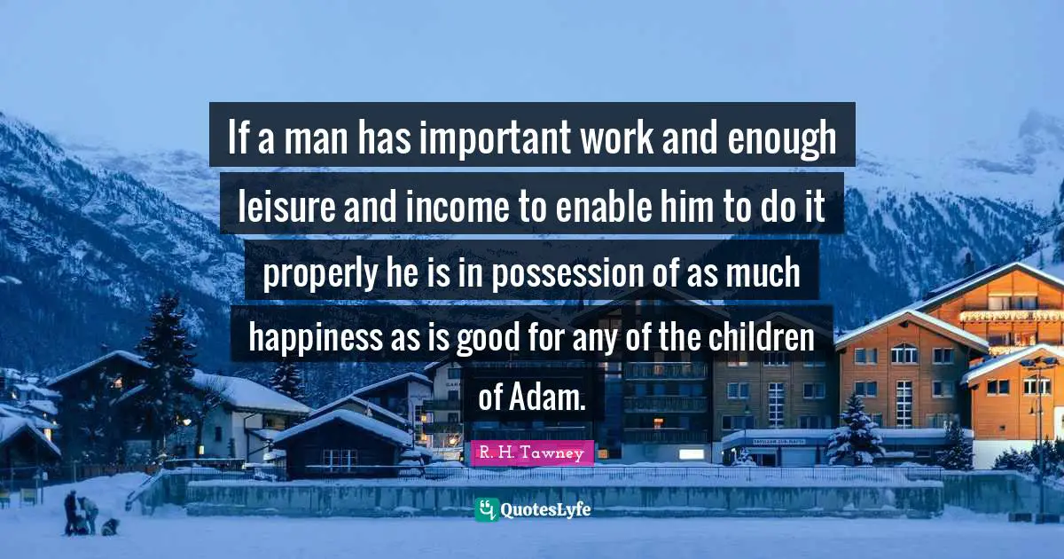 If a man has important work and enough leisure and income to enable him to do it properly he is in possession of as much happiness as is good for any of the children of Adam.
