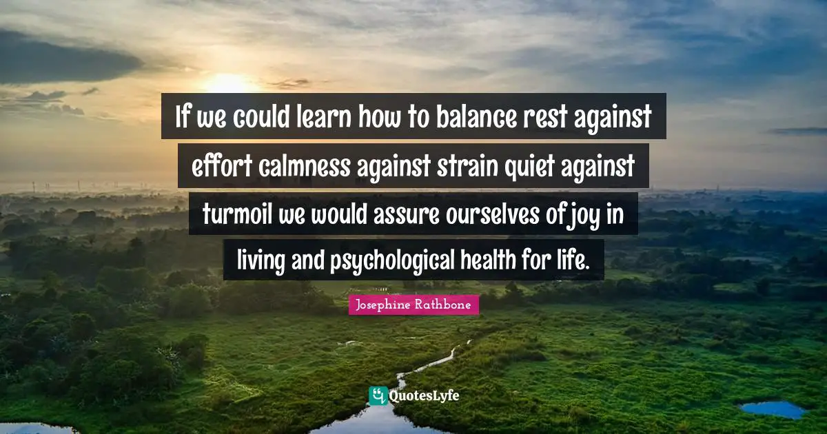 If we could learn how to balance rest against effort calmness against strain quiet against turmoil we would assure ourselves of joy in living and psychological health for life.